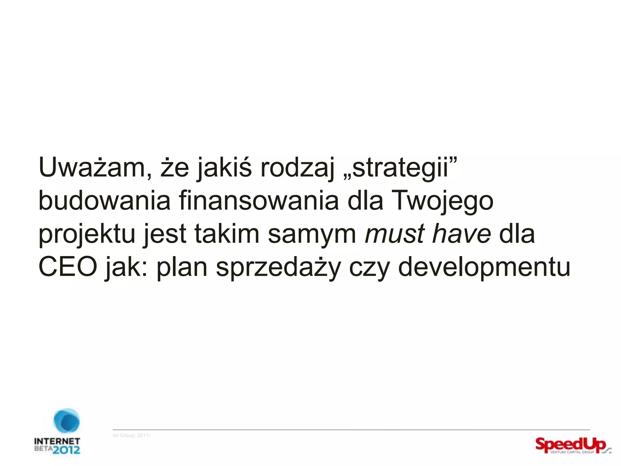 Uważam, że jakiś rodzaj „strategii”
  budowania finansowania dla Twojego
  projektu jest takim samym must have dla
  CEO jak: plan sprzedaży czy developmentu




Copyright ©SpeedUp Venture Capital Group, 2011r.
 