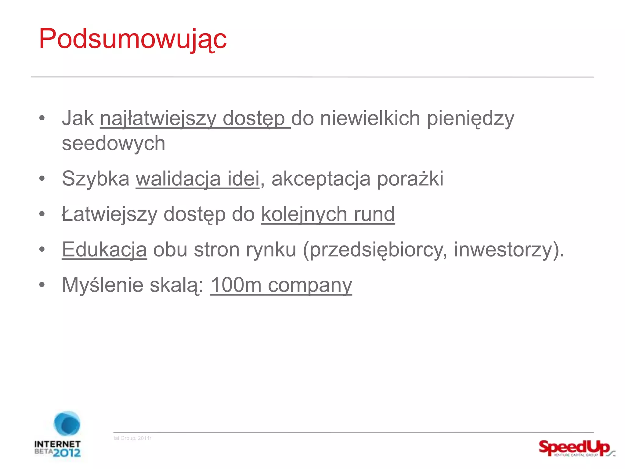 Podsumowując

  • Jak najłatwiejszy dostęp do niewielkich pieniędzy
    seedowych
  • Szybka walidacja idei, akceptacja porażki
  • Łatwiejszy dostęp do kolejnych rund
  • Edukacja obu stron rynku (przedsiębiorcy, inwestorzy).
  • Myślenie skalą: 100m company




Copyright ©SpeedUp Venture Capital Group, 2011r.
 