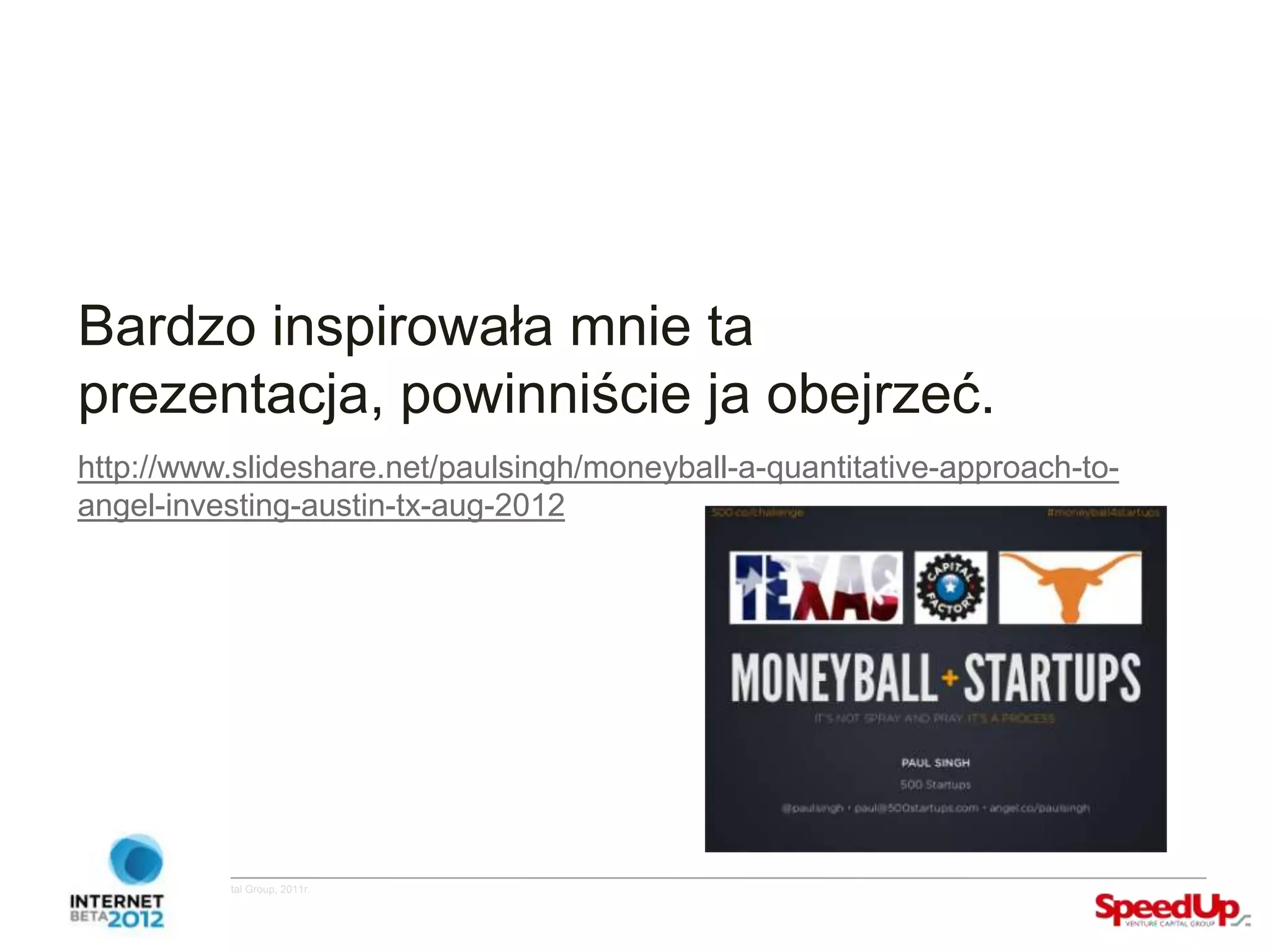 Bardzo inspirowała mnie ta
  prezentacja, powinniście ja obejrzeć.
  http://www.slideshare.net/paulsingh/moneyball-a-quantitative-approach-to-
  angel-investing-austin-tx-aug-2012




Copyright ©SpeedUp Venture Capital Group, 2011r.
 