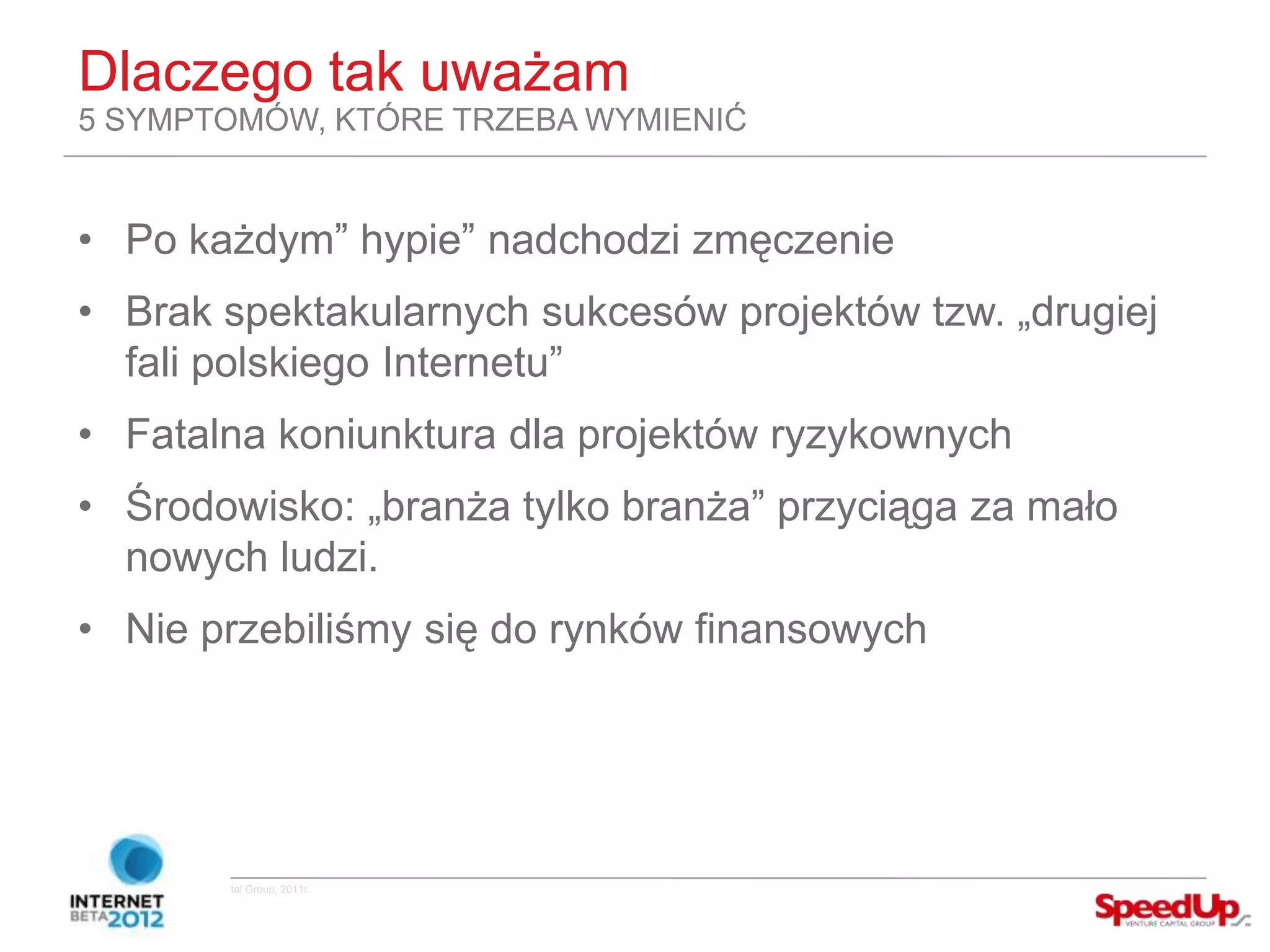 Dlaczego tak uważam
  5 SYMPTOMÓW, KTÓRE TRZEBA WYMIENIĆ


  • Po każdym” hypie” nadchodzi zmęczenie
  • Brak spektakularnych sukcesów projektów tzw. „drugiej
    fali polskiego Internetu”
  • Fatalna koniunktura dla projektów ryzykownych
  • Środowisko: „branża tylko branża” przyciąga za mało
    nowych ludzi.
  • Nie przebiliśmy się do rynków finansowych




Copyright ©SpeedUp Venture Capital Group, 2011r.
 