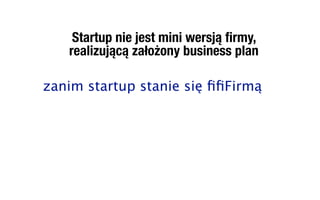 Startup nie jest mini wersją ﬁrmy,
   realizującą założony business plan

zanim startup stanie się ﬁﬁFirmą
 