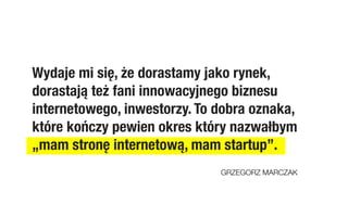 Wydaje mi się, że dorastamy jako rynek,
dorastają też fani innowacyjnego biznesu
internetowego, inwestorzy. To dobra oznaka,
które kończy pewien okres który nazwałbym
„mam stronę internetową, mam startup”.
                              GRZEGORZ MARCZAK
 