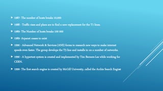  1987- The number of hosts breaks 10,000
 1988 - Traffic rises and plans are to find a new replacement for the T1 lines.
 1989- The Number of hosts breaks 100 000
 1989- Arpanet ceases to exist
 1990 - Advanced Network & Services (ANS) forms to research new ways to make internet
speeds even faster. The group develops the T3 line and installs in on a number of networks.
 1990 - A hypertext system is created and implemented by Tim Berners-Lee while working for
CERN.
 1990- The first search engine is created by McGill University, called the Archie Search Engine
 