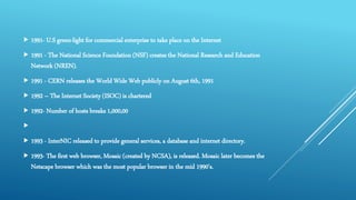  1991- U.S green-light for commercial enterprise to take place on the Internet
 1991 - The National Science Foundation (NSF) creates the National Research and Education
Network (NREN).
 1991 - CERN releases the World Wide Web publicly on August 6th, 1991
 1992 – The Internet Society (ISOC) is chartered
 1992- Number of hosts breaks 1,000,00

 1993 - InterNIC released to provide general services, a database and internet directory.
 1993- The first web browser, Mosaic (created by NCSA), is released. Mosaic later becomes the
Netscape browser which was the most popular browser in the mid 1990's.
 