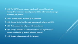 1996- The WWW browser wars are waged mainly between Microsoft and
Netscape. New versions are released quarterly with the aid of internet users eager
to test new (beta) versions.
1996 – Internet2 project is initiated by 34 universities
1996 - Internet Service Providers begin appearing such as Sprint and MCI.
1996 - Nokia releases first cell phone with internet access.
1997- (Arin) is established to handle administration and registration of IP
numbers, now handled by Network Solutions (IinterNic)
1998- Netscape releases source code for Navigator.
 