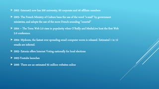  2002 -Internet2 now has 200 university, 60 corporate and 40 affiliate members
 2003- The French Ministry of Culture bans the use of the word "e-mail" by government
ministries, and adopts the use of the more French sounding "courriel"
 2004 – The Term Web 2.0 rises in popularity when O'Reilly and MediaLive host the first Web
2.0 conference.
 2004- Mydoom, the fastest ever spreading email computer worm is released. Estimated 1 in 12
emails are infected.
 2005- Estonia offers Internet Voting nationally for local elections
 2005-Youtube launches
 2006- There are an estimated 92 million websites online
 