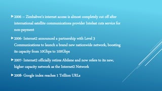 2006 – Zimbabwe's internet access is almost completely cut off after
international satellite communications provider Intelsat cuts service for
non-payment
2006- Internet2 announced a partnership with Level 3
Communications to launch a brand new nationwide network, boosting
its capacity from 10Gbps to 100Gbps
2007- Internet2 officially retires Abilene and now refers to its new,
higher capacity network as the Internet2 Network
2008- Google index reaches 1 Trillion URLs
 