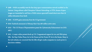  2008 – NASA successfully tests the first deep space communications network modeled on the
Internet. Using software called Disruption-Tolerant Networking, or DTN, dozens of space
images are transmitted to and from a NASA science spacecraft located about more than 32
million kilometers from Earth
 2009 – ICANN gains autonomy from the U.S government
 2010- Facebook announces in February that it has 400 million active users.
 2010 – The U.S House of Representatives passes the Cybersecurity Enhancement Act (H.R.
4061)
 2012 - A major online protest shook up U.S. Congressional support for two anti-Web piracy
bills - the Stop Online Piracy Act in the House and the Protect IP Act in the Senate. Many in
the tech industry are concerned that the bills will give media companies too much power to
shut down websites.

 