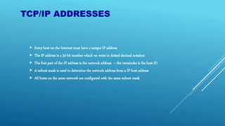 TCP/IP ADDRESSES
 Every host on the Internet must have a unique IP address
 The IP address is a 32-bit number which we write in dotted decimal notation
 The first part of the IP address is the network address – the remainder is the host ID
 A subnet mask is used to determine the network address from a IP host address
 All hosts on the same network are configured with the same subnet mask
 