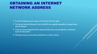 OBTAINING AN INTERNET
NETWORK ADDRESS
 IP network addresses must be unique, or the Internet will not be stable
 The Internet Network Information Centre (InterNIC) was originally responsible for issuing Internet
network addresses
 Today, the Internet Assigned Number Authority (IANA) issues network addresses to Information
Service Providers (ISPs)
 ISPs split networks up into subnets and sell them on to their customer
 