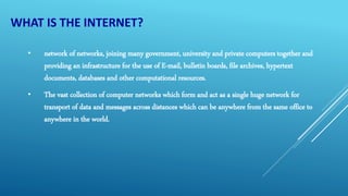 WHAT IS THE INTERNET?
• network of networks, joining many government, university and private computers together and
providing an infrastructure for the use of E-mail, bulletin boards, file archives, hypertext
documents, databases and other computational resources.
• The vast collection of computer networks which form and act as a single huge network for
transport of data and messages across distances which can be anywhere from the same office to
anywhere in the world.
 
