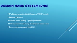 DOMAIN NAME SYSTEM (DNS)
IP addresses are used to identify hosts on a TCP/IP network
Example: 134.220.1.9
Numbers are not ‘friendly’ – people prefer names
DNS is a protocol used to map IP addresses to textual names
E.g. www.wlv.ac.uk maps to 134.220.1.9
 