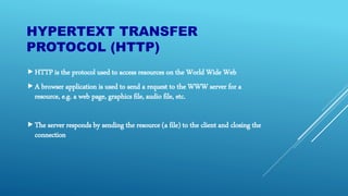 HYPERTEXT TRANSFER
PROTOCOL (HTTP)
HTTP is the protocol used to access resources on the World Wide Web
A browser application is used to send a request to the WWW server for a
resource, e.g. a web page, graphics file, audio file, etc.
The server responds by sending the resource (a file) to the client and closing the
connection
 