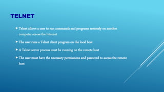 TELNET
Telnet allows a user to run commands and programs remotely on another
computer across the Internet
The user runs a Telnet client program on the local host
A Telnet server process must be running on the remote host
The user must have the necessary permissions and password to access the remote
host
 