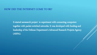 HOW DID THE INTERNET COME TO BE?
It started asresearch project to experiment with connecting computers
together with packet switched networks. It was developed with funding and
leadership of the Defense Department’s Advanced Research Projects Agency
(ARPA).
 