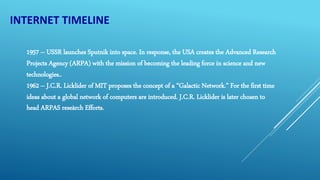 INTERNET TIMELINE
1957 – USSR launches Sputnik into space. In response, the USA creates the Advanced Research
Projects Agency (ARPA) with the mission of becoming the leading force in science and new
technologies..
1962 – J.C.R. Licklider of MIT proposes the concept of a “Galactic Network.” For the first time
ideas about a global network of computers are introduced. J.C.R. Licklider is later chosen to
head ARPAS reseàrch Efforts.
 