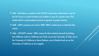 1962 - Paul Baran, a member of the RAND Corporation, determines a way for
the Air Force to control bombers and missiles in case of a nuclear event. His
results call for a decentralized network comprised of packet switches.
1968 - ARPA contracts out work to BBN. BBN is called upon to build the first
switch.
1969 – RPANET created - BBN creates the first switched network by linking
four different nodes in California and Utah; one at the University of Utah, one at
the University of California at Santa Barbara, one at Stanford and one at the
University of California at Los Angeles.
 
