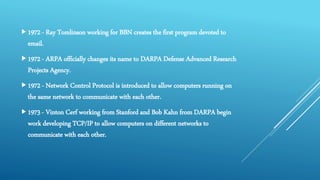 1972 - Ray Tomlinson working for BBN creates the first program devoted to
email.
1972 - ARPA officially changes its name to DARPA Defense Advanced Research
Projects Agency.
1972 - Network Control Protocol is introduced to allow computers running on
the same network to communicate with each other.
1973 - Vinton Cerf working from Stanford and Bob Kahn from DARPA begin
work developing TCP/IP to allow computers on different networks to
communicate with each other.
 