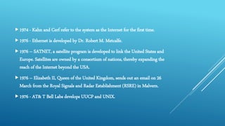 1974 - Kahn and Cerf refer to the system as the Internet for the first time.
1976 - Ethernet is developed by Dr. Robert M. Metcalfe.
1976 – SATNET, a satellite program is developed to link the United States and
Europe. Satellites are owned by a consortium of nations, thereby expanding the
reach of the Internet beyond the USA.
1976 – Elizabeth II, Queen of the United Kingdom, sends out an email on 26
March from the Royal Signals and Radar Establishment (RSRE) in Malvern.
1976 - AT& T Bell Labs develops UUCP and UNIX.
 