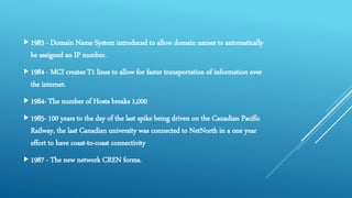 1983 - Domain Name System introduced to allow domain names to automatically
be assigned an IP number.
1984 - MCI creates T1 lines to allow for faster transportation of information over
the internet.
1984- The number of Hosts breaks 1,000
1985- 100 years to the day of the last spike being driven on the Canadian Pacific
Railway, the last Canadian university was connected to NetNorth in a one year
effort to have coast-to-coast connectivity
1987 - The new network CREN forms.
 