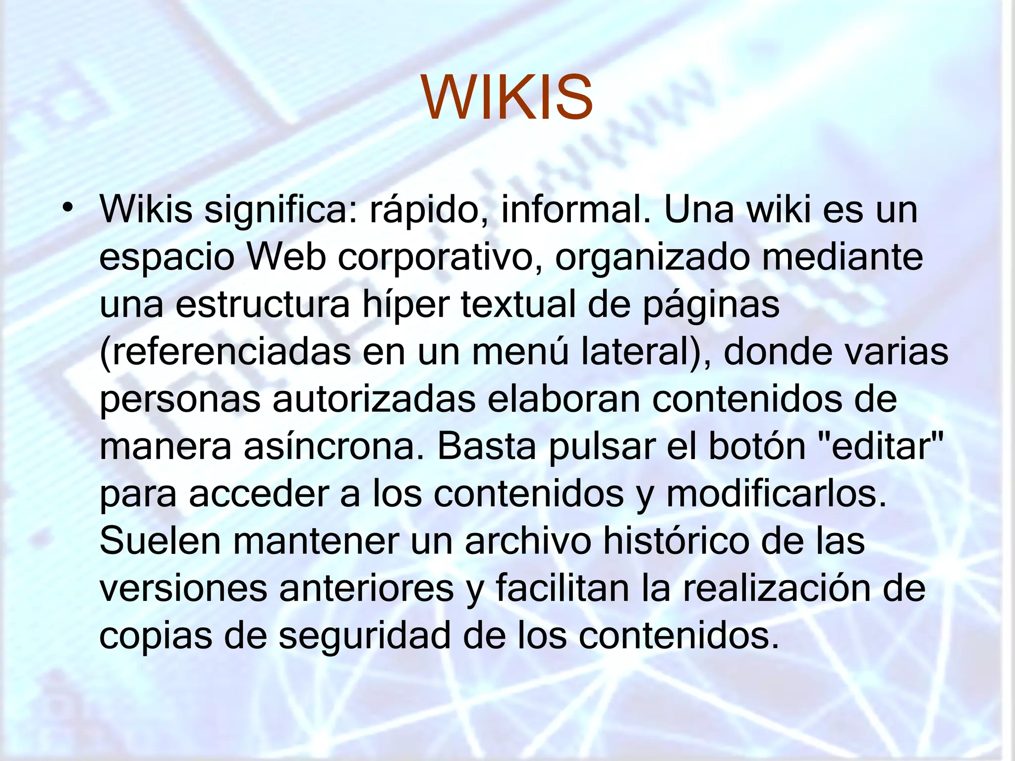 WIKIS Wikis significa: rápido, informal. Una wiki es un espacio Web corporativo, organizado mediante una estructura híper textual de páginas (referenciadas en un menú lateral), donde varias personas autorizadas elaboran contenidos de manera asíncrona. Basta pulsar el botón "editar" para acceder a los contenidos y modificarlos. Suelen mantener un archivo histórico de las versiones anteriores y facilitan la realización de copias de seguridad de los contenidos.  
