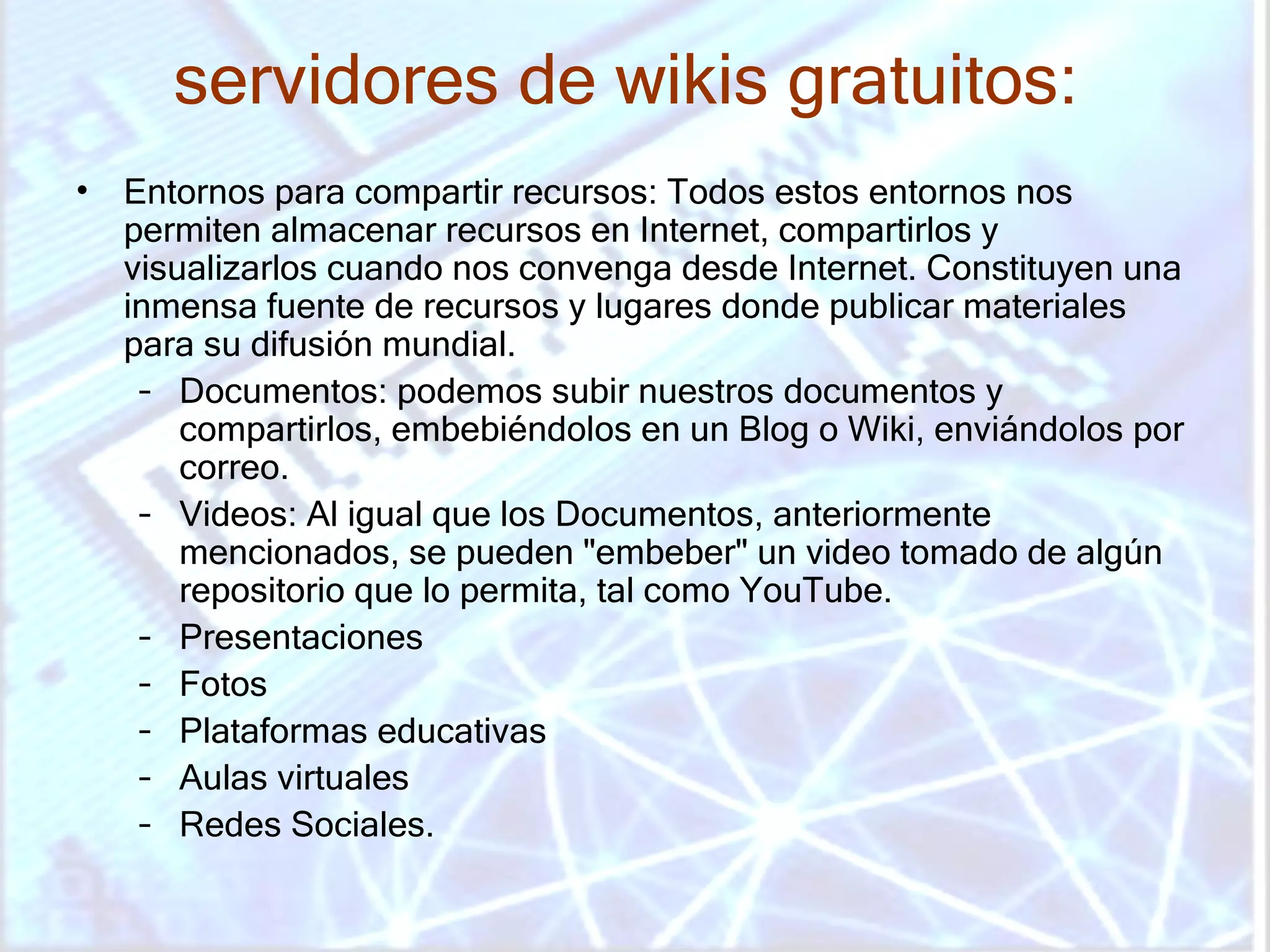 servidores de wikis gratuitos:   Entornos para compartir recursos: Todos estos entornos nos permiten almacenar recursos en Internet, compartirlos y visualizarlos cuando nos convenga desde Internet. Constituyen una inmensa fuente de recursos y lugares donde publicar materiales para su difusión mundial.  Documentos: podemos subir nuestros documentos y compartirlos, embebiéndolos en un Blog o Wiki, enviándolos por correo.  Videos: Al igual que los Documentos, anteriormente mencionados, se pueden "embeber" un video tomado de algún repositorio que lo permita, tal como YouTube.  Presentaciones  Fotos  Plataformas educativas  Aulas virtuales  Redes Sociales.  