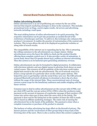 Internet Brand Product Website Online Advertising


Online Advertising Benefits
Online advertisement is an act of publicizing any venture by the use of the
internet that imparts marketing strategies to draw in the customers. This includes
promotional texts on blogs, search engine results, Ad servers and advertising
networks including e-mail spam.

The most striking feature of online advertisement is its quick processing. The
respective information can be put into promotion as needed devoid of the
restrictions of landscapes and time. To add to it, this technique also enhances the
producer’s investment. It enables the practice of customization of the content and
websites. This in turn allows the ads to be displayed on particular websites or
along sides of search results.

The compatibility of the internet use is expanding day by day. This is attracting
the willing customers to the advertisements on a larger stature. Online
advertisement serves the buyer the ability to check out the product thereby
offering them complete control over it. It also provides variety of animations. A
recent study shows that US spends almost $34.5 million on internet advertising.
Thus this system is on its bacterial spree generating satisfactory revenue.

Online advertisement can also be formatted to digital promotion. It collaborates
with television industry and uses digital means to advertise fresh shows on most
visited venues. This resource of off-air publicity of the television world makes
digital hub crucial to the web site advertisement. The sci-fi network went in to
house a recap episode of a particular show on the online game stations. This
helped the users to get familiar with the serial if they were not. The CBS network
proposed Bluetooth-activated cell phones to download a short clip of a show
without the usage of the internet links. These unconventional ways of viewing
ensures a great scope for the beneficiary audiences and enable mingling with the
linear viewers.

Common ways to deal in online advertisement are the cost per mile (CPM), cost
per click (CPC) and the cost per action (CPA). CPM is when the producers make
payment on the account of exposure of a particular message of their product. CPC
comes into action when pay is done when the users click on the listing. The
payment is done not for the listing but on the number of times the click is made.
CPA is based on affiliate marketing strategies. The entire risk of running the
advertisement lies in the hands of the publisher. The payment is done when a
complete transaction or purchase of the product is ensured.

The harbour of online advertising has huge effect on the firewall of privacy. The
banner pictures and the involvement of other groups help to keep track of the
browsing sites of the users. There is also a section where this system is judged to
 
