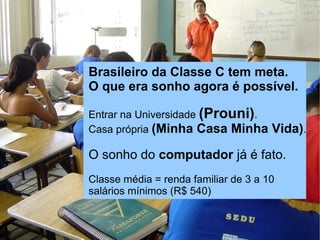 Rede social para microempreendedores


                Brasileiro da Classe C tem meta.
                O que era sonho agora é possível.

                Entrar na Universidade (Prouni).
                Casa própria (Minha Casa Minha        Vida).

                O sonho do computador já é fato.
                Classe média = renda familiar de 3 a 10
                salários mínimos (R$ 540)
 
