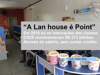 Rede social para microempreendedores




             “A Lan house é Point”
             Em 2010 só os internautas das classes
             C/D/E movimentaram R$ 273 bilhões.
             Através do salário, sem contar crédito.



                                       Forte: PNAD-IBGE
 