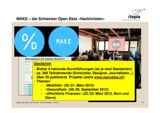 MAKE – die Schweizer Open Data «Hacktivisten»
Steckbrief:
- Bisher 4 nationale Durchführungen (an je zwei Standorten)
- ca. 500 Teilnehmende (Entwickler, Designer, Journalisten...)
- Über 50 publizierte Projekte (siehe www.opendata.ch)
- Themen:
- «Mobilität» (30./31. März 2012)
- «Gesundheit» (28./29. September 2012)
- «öffentliche Finanzen» (22./23. März 2013, Bern und
Sierre)
Status Open Data in der Schweiz - Internet Briefing - 3.9.2013 18
 