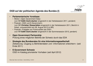 OGD auf der politischen Agenda des Bundes (I)
• Parlamentarische Vorstösse:
• Motion «Open Government Data»
(von NR Edith Graf-Litscher eingereicht in der Herbstsession 2011, pendent)
• Postulat «OGD und E-Government»
(von NR Christian Wasserfallen eingereicht in der Herbstsession 2011, Bericht in
Arbeit, voraussichtlich am 28. August 2013 im BR)
• Postulat «Freigabe von Finanzzahlen als OGD»
(von NR Edith Graf-Litscher eingereicht in der Sommersession 2013, pendent)
• Open Government Partnership
Prüfung eines möglichen Beitritts der Schweiz durch das EDA
• Strategie des Bundesrates für eine Informationsgesellschaft
Zielsetzung «Zugang zu Behördendaten und –informationen erleichtern» (seit
Ende 2011)
• E-Government Schweiz
OGD im Katalog priorisierter Vorhaben (seit April 2012)
Status Open Data in der Schweiz - Internet Briefing - 3.9.2013 19
 