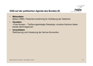OGD auf der politischen Agenda des Bundes (II)
• Meteodaten
Motion UREK, Parlament einstimmig für Aufhebung der Gebühren
• Geodaten
«Free Access» - Tarifierungsstrategie Swisstopo, einzelne Kantone haben
bereits damit begonnen
• Umweltdaten
Ratifizierung und Umsetzung der Aarhus-Konvention
Status Open Data in der Schweiz - Internet Briefing - 3.9.2013 20
 