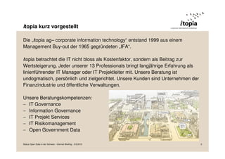 Die „itopia ag– corporate information technology“ entstand 1999 aus einem
Management Buy-out der 1965 gegründeten „IFA“.
itopia betrachtet die IT nicht bloss als Kostenfaktor, sondern als Beitrag zur
Wertsteigerung. Jeder unserer 13 Professionals bringt langjährige Erfahrung als
linienführender IT Manager oder IT Projektleiter mit. Unsere Beratung ist
undogmatisch, persönlich und zielgerichtet. Unsere Kunden sind Unternehmen der
Finanzindustrie und öffentliche Verwaltungen.
Unsere Beratungskompetenzen:
− IT Governance
− Information Governance
− IT Projekt Services
− IT Risikomanagement
− Open Government Data
itopia kurz vorgestellt
Status Open Data in der Schweiz - Internet Briefing - 3.9.2013 3
 