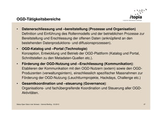 OGD-Tätigkeitsbereiche
• Datenerschliessung und –bereitstellung (Prozesse und Organisation)
Definition und Einführung des Rollenmodells und der betrieblichen Prozesse zur
Bereitstellung und Erschliessung der offenen Daten (anknüpfend an den
bestehenden Datenproduktions- und diffusionsprozessen).
• OGD-Katalog und –Portal (Technologie)
Konzeption, Entwicklung und Betrieb der OGD-Plattform (Katalog und Portal,
Schnittstellen zu den Metadaten-Quellen etc.).
• Förderung der OGD-Nutzung und –Erschliessung (Kommunikation):
Etablieren der Kommunikation mit den OGD-Nutzern (extern) sowie den OGD-
Produzenten (verwaltungsintern), einschliesslich spezifischer Massnahmen zur
Förderung der OGD-Nutzung (Leuchtturmprojekte, Hackdays, Challenge etc.)
• Gesamtkoordination und –steuerung (Governance):
Organisations- und fachübergreifende Koordination und Steuerung aller OGD-
Aktivitäten.
Status Open Data in der Schweiz - Internet Briefing - 3.9.2013 37
 