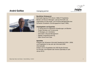 André Golliez managing partner
Beruflicher Hintergrund
Informatik-Ingenieur ETH Zürich (1986);IT Projektleiter,
Berater und Account Manager; Leitung Informatik und
Organisation für das Kredit- und Firmenkundengeschäft einer
Schweizer Grossbank; Gründungspartner itopia (1999);
Arbeitsgebiete und Expertise
- IT Governance für Öffentliche Verwaltungen und Banken
- Project Reviews und Turnarounds
- IT-Strategie und –Architektur
- Information Lifecycle Management
- Digitale Langzeitarchivierung
- Open Government Data
Spezielles
Präsident der Schweizer Informatik Gesellschaft (2004 - 2009)
und Projektleiter für das Jahr der Informatik 2008 -
informatica08.
Initiator und Co-Projektleiter der OGD-Studie Schweiz
Co-Gründer und Präsident des Vereins Opendata.ch (seit
Januar 2012)
Status Open Data in der Schweiz - Internet Briefing - 3.9.2013 4
 