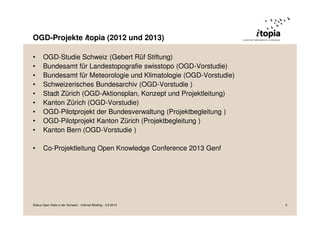 OGD-Projekte itopia (2012 und 2013)
• OGD-Studie Schweiz (Gebert Rüf Stiftung)
• Bundesamt für Landestopografie swisstopo (OGD-Vorstudie)
• Bundesamt für Meteorologie und Klimatologie (OGD-Vorstudie)
• Schweizerisches Bundesarchiv (OGD-Vorstudie )
• Stadt Zürich (OGD-Aktionsplan, Konzept und Projektleitung)
• Kanton Zürich (OGD-Vorstudie)
• OGD-Pilotprojekt der Bundesverwaltung (Projektbegleitung )
• OGD-Pilotprojekt Kanton Zürich (Projektbegleitung )
• Kanton Bern (OGD-Vorstudie )
• Co-Projektleitung Open Knowledge Conference 2013 Genf
Status Open Data in der Schweiz - Internet Briefing - 3.9.2013 5
 