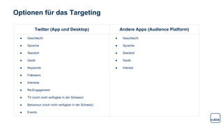 Optionen für das Targeting
Twitter (App und Desktop) Andere Apps (Audience Platform)
● Geschlecht
● Sprache
● Standort
● Gerät
● Keywords
● Followers
● Interests
● Re-Engagement
● TV (noch nicht verfügbar in der Schweiz)
● Behaviour (noch nicht verfügbar in der Schweiz)
● Events
● Geschlecht
● Sprache
● Standort
● Gerät
● Interest
 