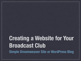 Creating a Website for Your
Broadcast Club
Simple Dreamweaver Site or WordPress Blog
 