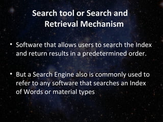 Search tool or Search and
Retrieval Mechanism
• Software that allows users to search the Index
and return results in a predetermined order.
• But a Search Engine also is commonly used to
refer to any software that searches an Index
of Words or material types
 