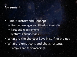 Agreement:
• E-mail: History and Concept
– Uses: Advantages and Disadvantages (3)
– Parts and requirements
– Features and functions
• What are the shortcut keys in surfing the net
• What are emoticons and chat shortcuts.
– Samples and their meanings.
 