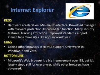 Internet Explorer
PROS
• Hardware acceleration. Minimalist interface. Download manager
with malware protection. Improved tab function. Many security
features. Tracking Protection. Improved standards support.
Pinned tabs make sites like apps in Windows 7.
CONS
• Behind other browsers in HTML5 support. Only works in
Windows 7 and Vista.
BOTTOM LINE
• Microsoft's Web browser is a big improvement over IE8, but it's
largely stood still for over a year, while other browsers have
advanced.
 