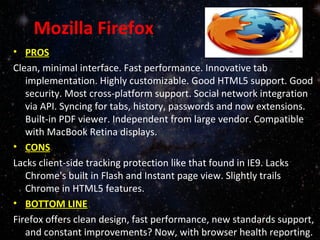 Mozilla Firefox
• PROS
Clean, minimal interface. Fast performance. Innovative tab
implementation. Highly customizable. Good HTML5 support. Good
security. Most cross-platform support. Social network integration
via API. Syncing for tabs, history, passwords and now extensions.
Built-in PDF viewer. Independent from large vendor. Compatible
with MacBook Retina displays.
• CONS
Lacks client-side tracking protection like that found in IE9. Lacks
Chrome's built in Flash and Instant page view. Slightly trails
Chrome in HTML5 features.
• BOTTOM LINE
Firefox offers clean design, fast performance, new standards support,
and constant improvements? Now, with browser health reporting.
 