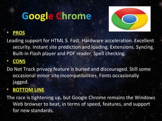Google Chrome
• PROS
Leading support for HTML 5. Fast. Hardware acceleration. Excellent
security. Instant site prediction and loading. Extensions. Syncing.
Built-in Flash player and PDF reader. Spell checking.
• CONS
Do Not Track privacy feature is buried and discouraged. Still some
occasional minor site incompatibilities. Fonts occasionally
jagged.
• BOTTOM LINE
The race is tightening up, but Google Chrome remains the Windows
Web browser to beat, in terms of speed, features, and support
for new standards.
 