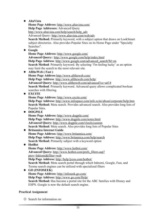  AltaVista
       Home Page Address: http://www.altavista.com/
       Help Page Addresses: Advanced Query
       http://www.altavista.com/help/search/help_adv
       Advanced Query- http://www.altavista.com/web/adv
       Search Method: Primarily keyword, with a subject option that draws on LookSmart
       subject directories. Also provides Popular Sites on its Home Page under "Specialty
       Searches".
      Google
       Home Page Address: http://www.google.com/
       Advanced Query:: http://www.google.com/help/index.html
       Help Page Address: http://www.google.com/advanced_search?hl=en
       Search Method: Primarily keyword. By selecting ‘I'm feeling lucky’ as an option
       may limit the search to the most relevant site.
      AlltheWeb ( Fast )
       Home Page Address http://www.alltheweb.com/
       Help Page Address: http://www.alltheweb.com/help/
       Advanced Query: http://www.alltheweb.com/advanced?cs=utf-8
       Search Method: Primarily keyword. Advanced query allows complicated boolean
       searches with filtering.
      EXCITE
       Home Page Address: http://www.excite.com/
       Help Page Address: http://www.infospace.com/info.xcite/about/corporate/help.htm
       Search Method: Meta search. Provides advanced search. Also provides long lists of
       Popular Sites.
      DOGPILE
       Home Page Address: http://www.dogpile.com/
       Help Page Address: http://www.dogpile.com/notes.html
       Advanced Query: http://www.dogpile.com/t/tools/custom
       Search Method: Meta search. Also provides long lists of Popular Sites
      Britannica Internet Guide
       Home Page Address: http://www.britannica.com/
       Help Page Address: http://www.britannica.com/help/search
       Search Method: Primarily subject with a keyword option
      HotBot
       Home Page Address: http://www.hotbot.com/
       Advanced Query: http://www.hotbot.com/prefs_filters.asp?
       prov=Inktomi&filter=web
       Help Page Address: http://help.lycos.com/hotbot/
       Search Method: Meta search portal through which Inktomi, Google, Fast, and
       Teoma search engines can be utilized with specialized filters
      GO (INFOSEEK)
       Home Page Address: http://infoseek.go.com/
       Help Page Address: http://www.go.com/Help/
       Search Method: Has become a portal site for the ABC families with Disney and
       ESPN. Google is now the default search engine.

Practical Assignment

    Search for information on:

                                            11
 