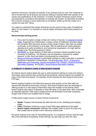 research community. Consider the policies of any directory that you visit. One challenge to
this is the fact that not all directory services are willing to disclose either their policies or the
names and qualifications of site reviewers. A number of subject directories consist of links
accompanied by annotations that describe or evaluate site content. A well-written annotation
from a known reviewer is more useful than an annotation written by the site creator as is
usually the case with Yahoo.

It is useful to understand that certain directories are the result of many years of intellectual
effort. For this reason, it is important to consult subject directories when doing research on
the Web.

Recommended starting points:

    •   If you want to explore a large number and variety of sources, try Librarians Internet
        Index. Supported by a federal grant, a large number of Californian librarians select
        and annotate Web resources across a broad range of topics. New sites are added
        continually, so the directory is up-to-date. With its extensive but careful selection,
        objective and useful annotations, and heirarchical organization, LII might well be
        thought of as "the thinking person's Yahoo."
    •   INFOMINE is a large directory of Web sites of scholarly interest compiled by the
        University of California. The directory may be browsed or searched by subject,
        keyword, or title. Each site listed is accompanied by a description.
    •   Resource Discovery Network is searchable interface to major meta-sites in academic
        disciplines maintained in Great Britain, including Business, EEVL - Engineering,
        Mathmatics and Computing, Humbul Humanities Hub, PsiGate - Physical Sciences
        Information Gateway, and SOSIG - Social Science Information Gateway.

4. CONDUCT A SEARCH USING A WEB SEARCH ENGINE

An Internet search engine allows the user to enter keywords relating to a topic and retrieve
information about Internet sites containing those keywords. Search engines are available for
many of the Internet protocols. For example, Archie searches for files stored at anonymous
FTP sites.

Search engines located on the Web have become quite popular as the Web itself has
become the Internet's environment of choice. Web search engines have the advantage of
offering access to a vast range of information resources located on the Internet. Many
search engines also search multimedia or other file types on the deep Web, often accessible
as separate searches. Web search engines tend to be developed by private companies,
though most of them are available free of charge.

A Web search engine service consists of three components:

    •   Spider: Program that traverses the Web from link to link, identifying and reading
        pages
    •   Index: Database containing a copy of each Web page gathered by the spider
    •   Search engine mechanism: Software that enables users to query the index and
        that usually returns results in term relevancy ranked order

All search engines have rules for formulating queries. It is imperative that you read the help
files at the site before proceeding. Online tutorials can also help you learn the rules.




                                                  3
 
