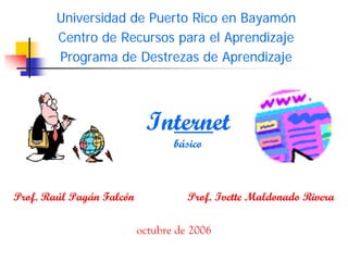 Universidad de Puerto Rico en Bayamón
        Centro de Recursos para el Aprendizaje
        Programa de Destrezas de Aprendizaje




                           Internet
                                 básico



Prof. Raúl Pagán Falcón             Prof. Ivette Maldonado Rivera

                          octubre de 2006
 