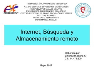 Internet, Búsqueda y
Almacenamiento remoto
Elaborado por:
Jiménez H. Diana K.
C.I.: 14.471.900
Mayo, 2017
REPÚBLICA BOLIVARIANA DE VENEZUELA
A.C. DE ESTUDIOS SUPERIORES GERENCIALES
CORPORATIVOS VALLES DEL TUY
UNIVERSIDAD BICENTENARIA DE ARAGUA
CENTRO REGIONAL DE APOYO TECNOLÓGICO VALLES
DEL TUY(CREATEC)
PSICOLOGÍA. TRIMESTRE III
INFORMÁTICA NIVEL III
 
