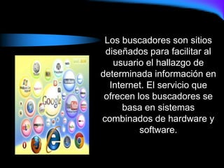 Los buscadores son sitios
diseñados para facilitar al
usuario el hallazgo de
determinada información en
Internet. El servicio que
ofrecen los buscadores se
basa en sistemas
combinados de hardware y
software.
 