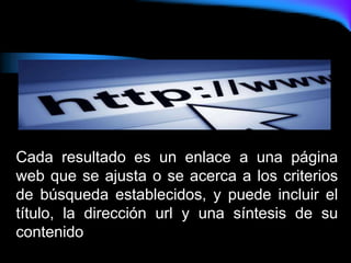 Cada resultado es un enlace a una página
web que se ajusta o se acerca a los criterios
de búsqueda establecidos, y puede incluir el
título, la dirección url y una síntesis de su
contenido
 