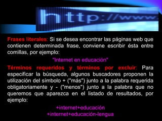 Frases literales: Si se desea encontrar las páginas web que
contienen determinada frase, conviene escribir ésta entre
comillas, por ejemplo:
"Internet en educación"
Términos requeridos y términos por excluir: Para
especificar la búsqueda, algunos buscadores proponen la
utilización del símbolo + ("más") junto a la palabra requerida
obligatoriamente y - ("menos") junto a la palabra que no
queremos que aparezca en el listado de resultados, por
ejemplo:
+internet+educación
+internet+educación-lengua
 